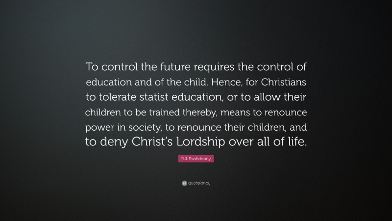 R.J. Rushdoony Quote: “To control the future requires the control of education and of the child. Hence, for Christians to tolerate statist education, or to allow their children to be trained thereby, means to renounce power in society, to renounce their children, and to deny Christ’s Lordship over all of life.”