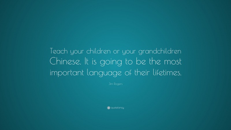 Jim Rogers Quote: “Teach your children or your grandchildren Chinese. It is going to be the most important language of their lifetimes.”