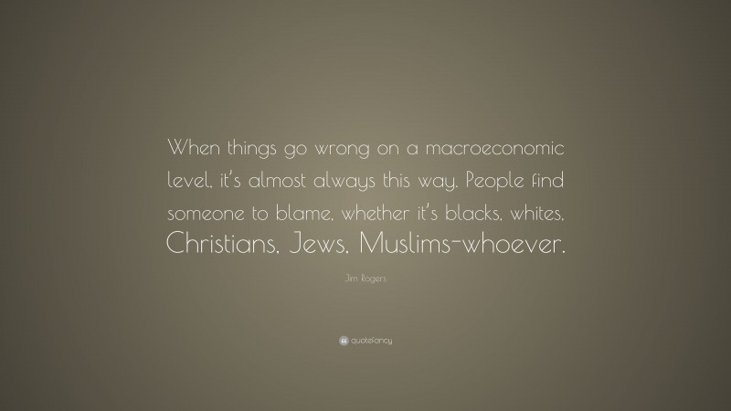Jim Rogers Quote: “When things go wrong on a macroeconomic level, it’s almost always this way. People find someone to blame, whether it’s blacks, whites, Christians, Jews, Muslims-whoever.”