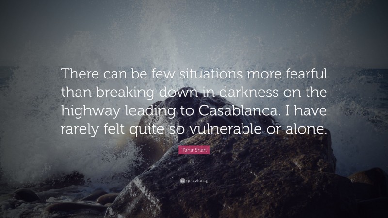 Tahir Shah Quote: “There can be few situations more fearful than breaking down in darkness on the highway leading to Casablanca. I have rarely felt quite so vulnerable or alone.”