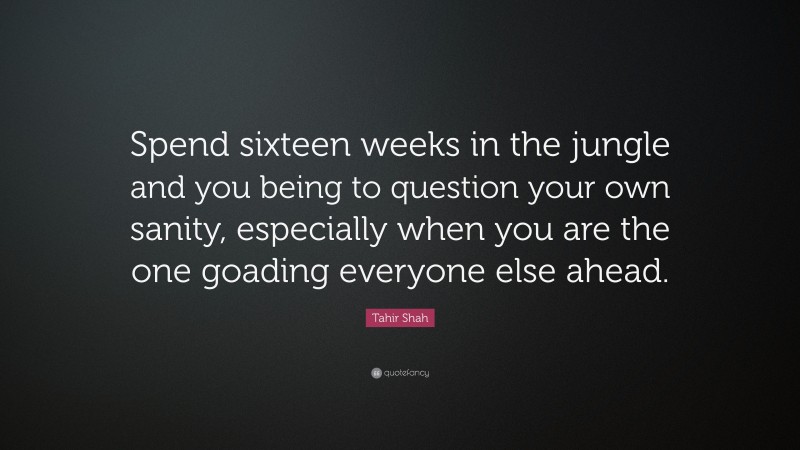Tahir Shah Quote: “Spend sixteen weeks in the jungle and you being to question your own sanity, especially when you are the one goading everyone else ahead.”
