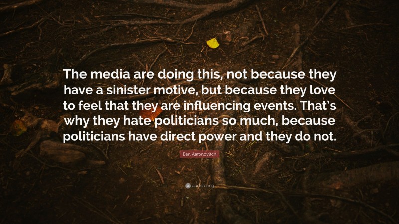Ben Aaronovitch Quote: “The media are doing this, not because they have a sinister motive, but because they love to feel that they are influencing events. That’s why they hate politicians so much, because politicians have direct power and they do not.”