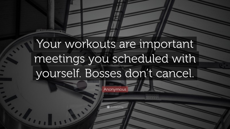 Anonymous Quote: “Your workouts are important meetings you scheduled with yourself. Bosses don’t cancel.”