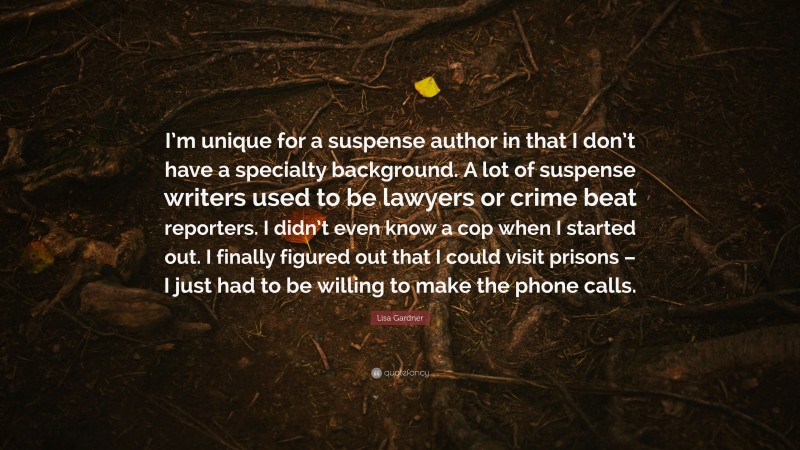 Lisa Gardner Quote: “I’m unique for a suspense author in that I don’t have a specialty background. A lot of suspense writers used to be lawyers or crime beat reporters. I didn’t even know a cop when I started out. I finally figured out that I could visit prisons – I just had to be willing to make the phone calls.”
