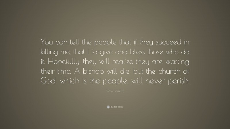 Oscar Romero Quote: “You can tell the people that if they succeed in killing me, that I forgive and bless those who do it. Hopefully, they will realize they are wasting their time. A bishop will die, but the church of God, which is the people, will never perish.”