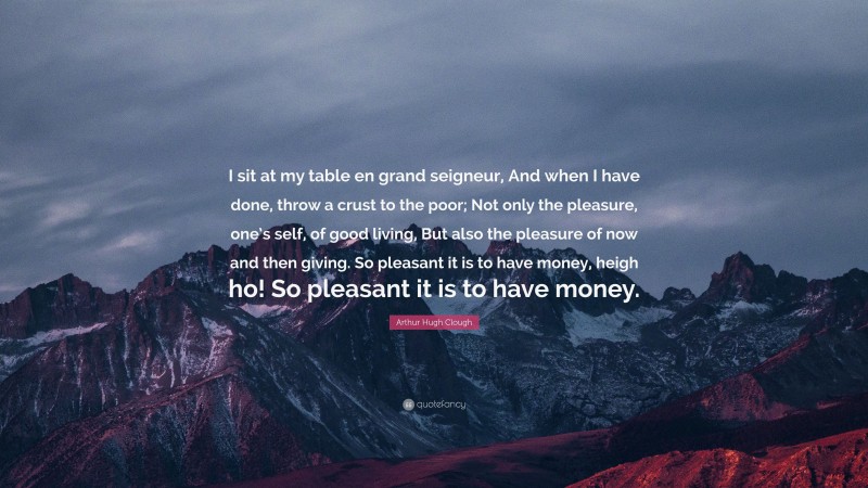 Arthur Hugh Clough Quote: “I sit at my table en grand seigneur, And when I have done, throw a crust to the poor; Not only the pleasure, one’s self, of good living, But also the pleasure of now and then giving. So pleasant it is to have money, heigh ho! So pleasant it is to have money.”