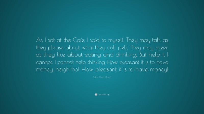 Arthur Hugh Clough Quote: “As I sat at the Cafe I said to myself, They may talk as they please about what they call pelf, They may sneer as they like about eating and drinking, But help it I cannot, I cannot help thinking How pleasant it is to have money, heigh-ho! How pleasant it is to have money!”