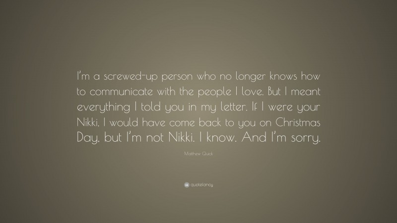 Matthew Quick Quote: “I’m a screwed-up person who no longer knows how to communicate with the people I love. But I meant everything I told you in my letter. If I were your Nikki, I would have come back to you on Christmas Day, but I’m not Nikki. I know. And I’m sorry.”
