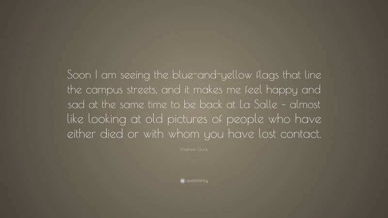 Matthew Quick Quote: “Soon I am seeing the blue-and-yellow flags that line the campus streets, and it makes me feel happy and sad at the same time to be back at La Salle – almost like looking at old pictures of people who have either died or with whom you have lost contact.”