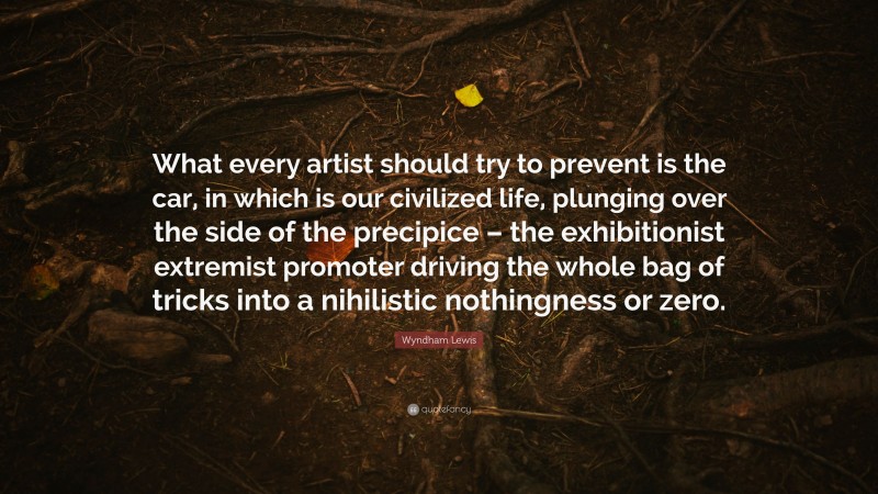 Wyndham Lewis Quote: “What every artist should try to prevent is the car, in which is our civilized life, plunging over the side of the precipice – the exhibitionist extremist promoter driving the whole bag of tricks into a nihilistic nothingness or zero.”