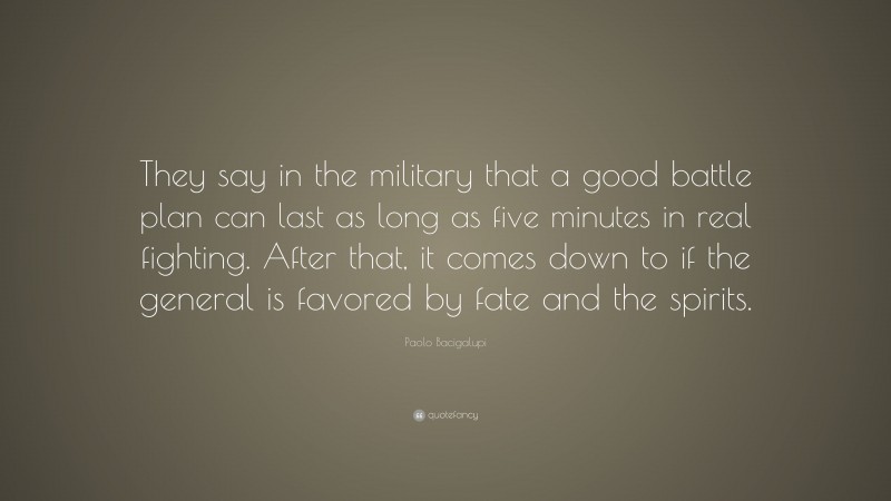 Paolo Bacigalupi Quote: “They say in the military that a good battle plan can last as long as five minutes in real fighting. After that, it comes down to if the general is favored by fate and the spirits.”