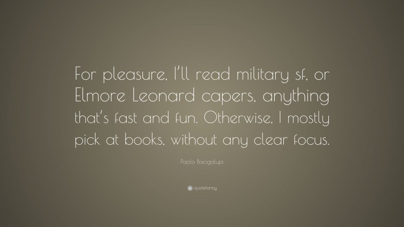 Paolo Bacigalupi Quote: “For pleasure, I’ll read military sf, or Elmore Leonard capers, anything that’s fast and fun. Otherwise, I mostly pick at books, without any clear focus.”