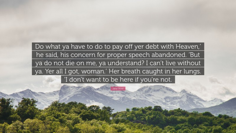 Jana Oliver Quote: “Do what ya have to do to pay off yer debt with Heaven,’ he said, his concern for proper speech abandoned. ‘But ya do not die on me, ya understand? I can’t live without ya. Yer all I got, woman.’ Her breath caught in her lungs. ‘I don’t want to be here if you’re not.”