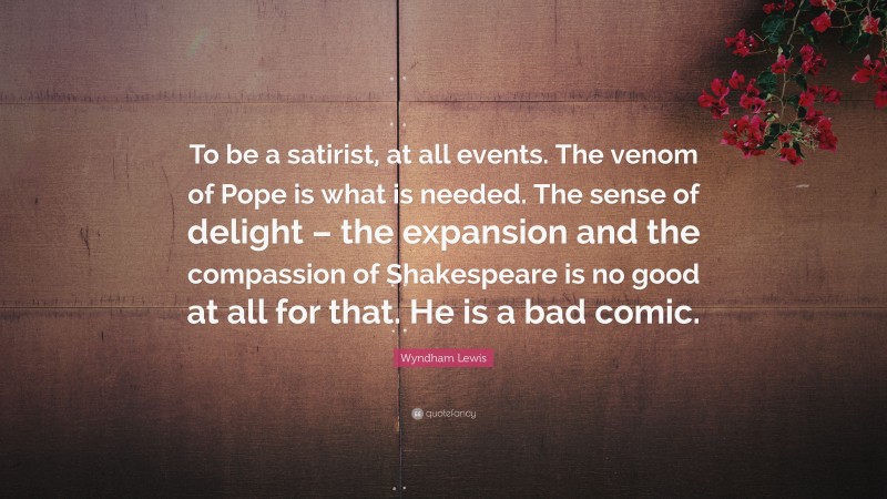 Wyndham Lewis Quote: “To be a satirist, at all events. The venom of Pope is what is needed. The sense of delight – the expansion and the compassion of Shakespeare is no good at all for that. He is a bad comic.”