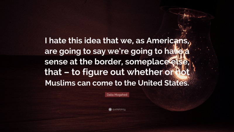 Dalia Mogahed Quote: “I hate this idea that we, as Americans, are going to say we’re going to have a sense at the border, someplace else, that – to figure out whether or not Muslims can come to the United States.”