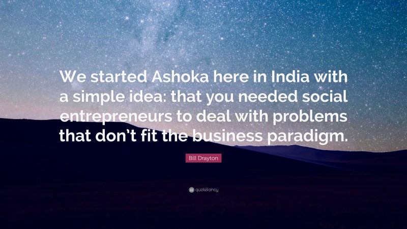 Bill Drayton Quote: “We started Ashoka here in India with a simple idea: that you needed social entrepreneurs to deal with problems that don’t fit the business paradigm.”