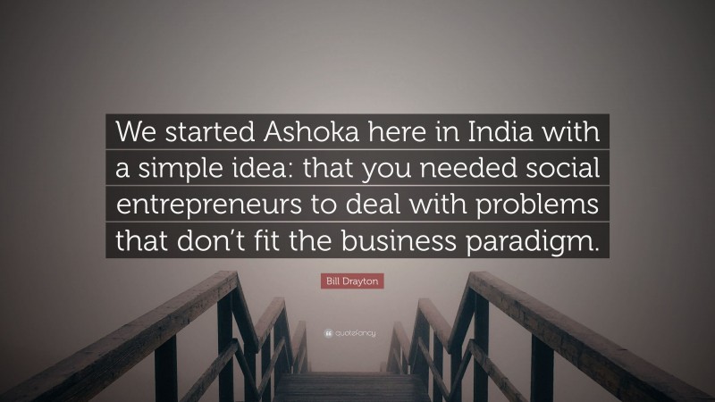 Bill Drayton Quote: “We started Ashoka here in India with a simple idea: that you needed social entrepreneurs to deal with problems that don’t fit the business paradigm.”