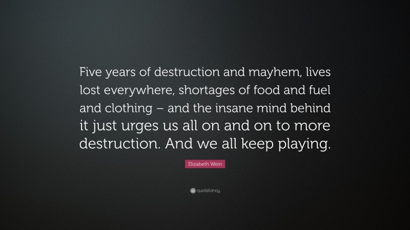 Elizabeth Wein Quote: “Five years of destruction and mayhem, lives lost everywhere, shortages of food and fuel and clothing – and the insane mind behind it just urges us all on and on to more destruction. And we all keep playing.”