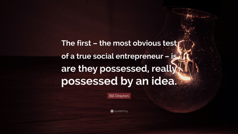 Bill Drayton Quote: “The first – the most obvious test of a true social entrepreneur – is are they possessed, really possessed by an idea.”
