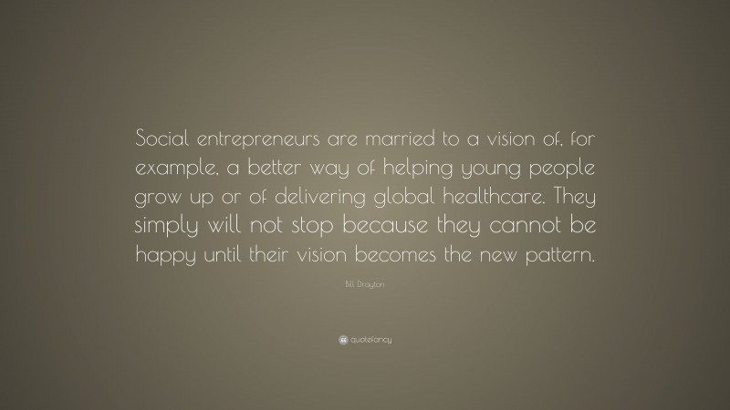 Bill Drayton Quote: “Social entrepreneurs are married to a vision of, for example, a better way of helping young people grow up or of delivering global healthcare. They simply will not stop because they cannot be happy until their vision becomes the new pattern.”
