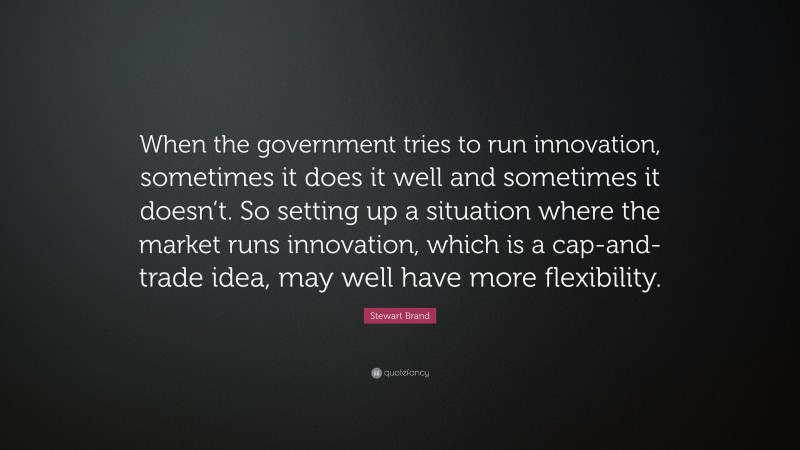 Stewart Brand Quote: “When the government tries to run innovation, sometimes it does it well and sometimes it doesn’t. So setting up a situation where the market runs innovation, which is a cap-and-trade idea, may well have more flexibility.”