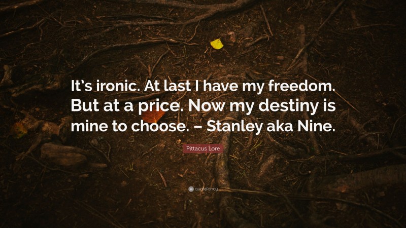 Pittacus Lore Quote: “It’s ironic. At last I have my freedom. But at a price. Now my destiny is mine to choose. – Stanley aka Nine.”