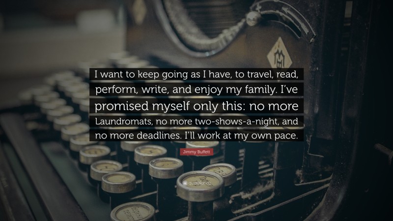 Jimmy Buffett Quote: “I want to keep going as I have, to travel, read, perform, write, and enjoy my family. I’ve promised myself only this: no more Laundromats, no more two-shows-a-night, and no more deadlines. I’ll work at my own pace.”