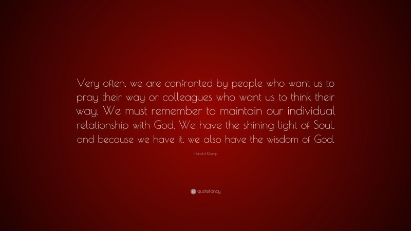 Harold Klemp Quote: “Very often, we are confronted by people who want us to pray their way or colleagues who want us to think their way. We must remember to maintain our individual relationship with God. We have the shining light of Soul, and because we have it, we also have the wisdom of God.”