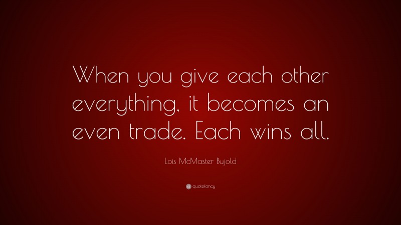 Lois McMaster Bujold Quote: “When you give each other everything, it becomes an even trade. Each wins all.”