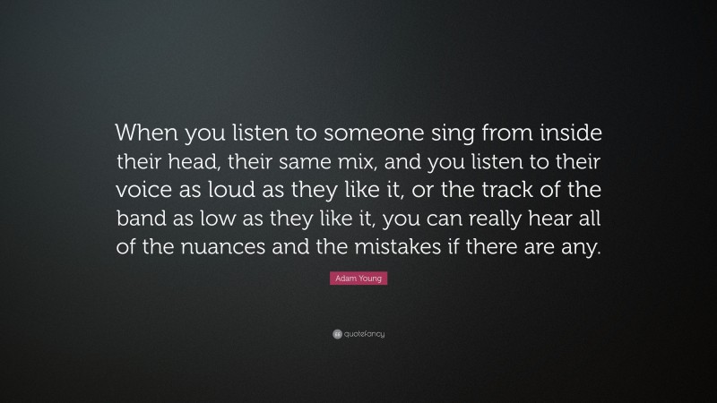 Adam Young Quote: “When you listen to someone sing from inside their head, their same mix, and you listen to their voice as loud as they like it, or the track of the band as low as they like it, you can really hear all of the nuances and the mistakes if there are any.”