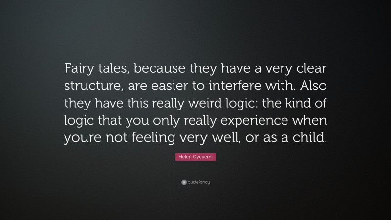 Helen Oyeyemi Quote: “Fairy tales, because they have a very clear structure, are easier to interfere with. Also they have this really weird logic: the kind of logic that you only really experience when youre not feeling very well, or as a child.”