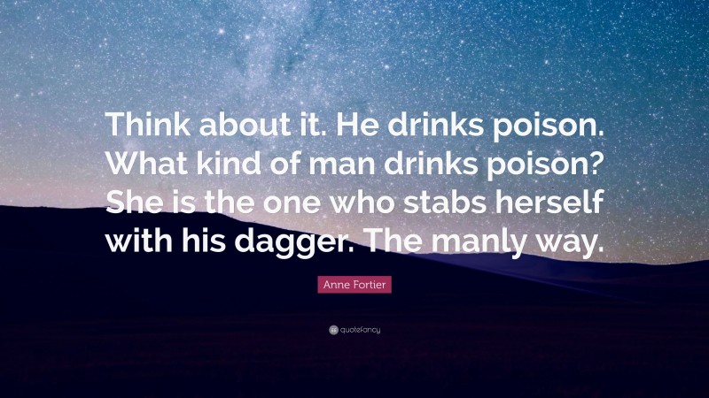 Anne Fortier Quote: “Think about it. He drinks poison. What kind of man drinks poison? She is the one who stabs herself with his dagger. The manly way.”
