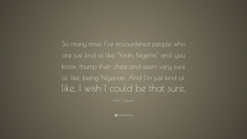 Helen Oyeyemi Quote: “So many times I’ve encountered people who are just kind of like, ‘Yeah, Nigeria,’ and, you know, thump their chest and seem very sure of, like, being Nigerian. And I’m just kind of, like, I wish I could be that sure.”