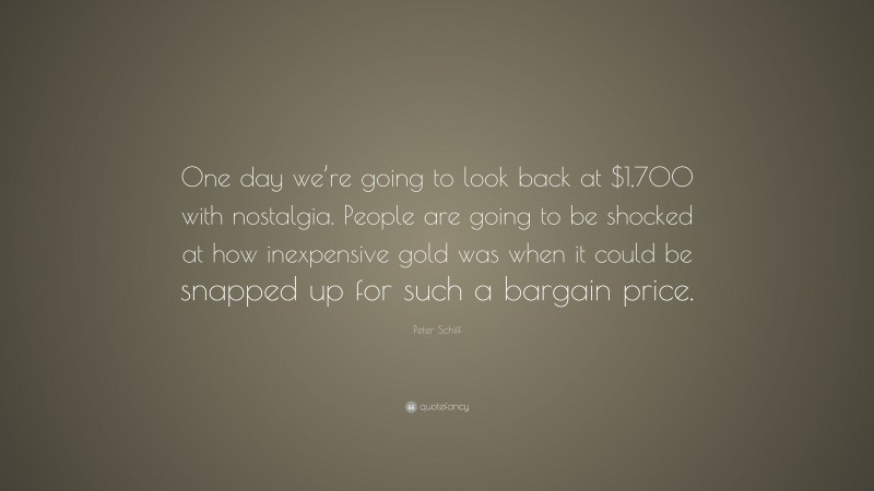 Peter Schiff Quote: “One day we’re going to look back at $1,700 with nostalgia. People are going to be shocked at how inexpensive gold was when it could be snapped up for such a bargain price.”