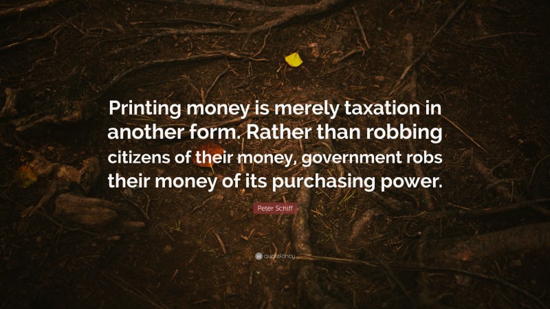 Peter Schiff Quote: “Printing money is merely taxation in another form. Rather than robbing citizens of their money, government robs their money of its purchasing power.”