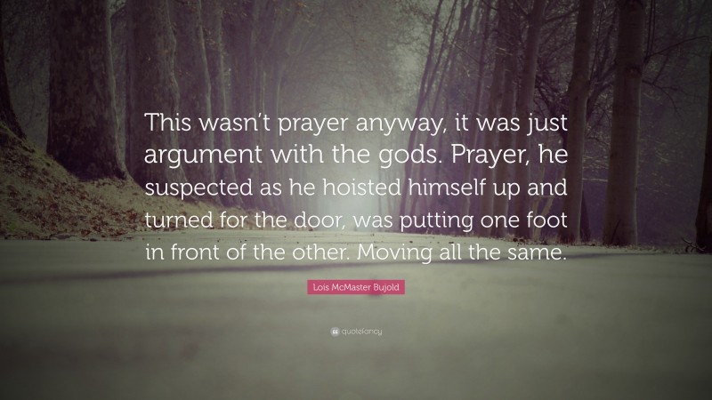 Lois McMaster Bujold Quote: “This wasn’t prayer anyway, it was just argument with the gods. Prayer, he suspected as he hoisted himself up and turned for the door, was putting one foot in front of the other. Moving all the same.”