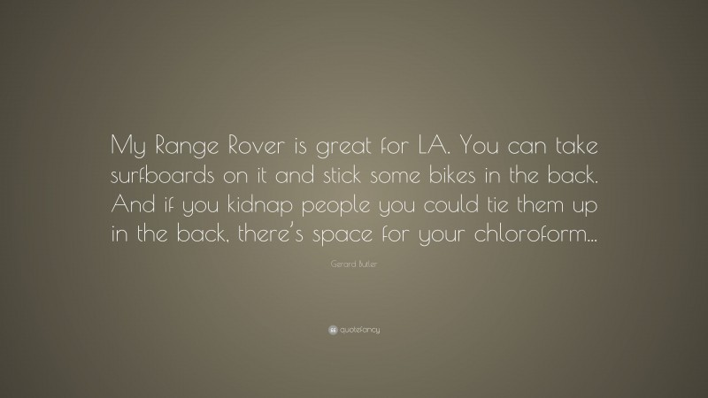 Gerard Butler Quote: “My Range Rover is great for LA. You can take surfboards on it and stick some bikes in the back. And if you kidnap people you could tie them up in the back, there’s space for your chloroform...”