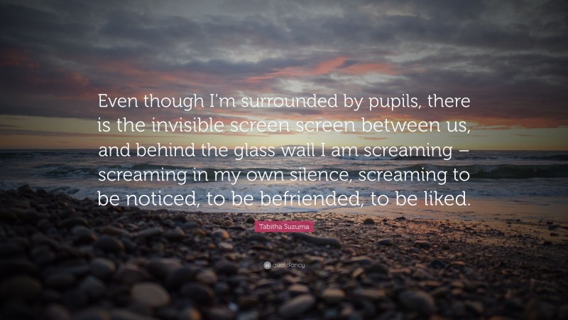 Tabitha Suzuma Quote: “Even though I’m surrounded by pupils, there is the invisible screen screen between us, and behind the glass wall I am screaming – screaming in my own silence, screaming to be noticed, to be befriended, to be liked.”