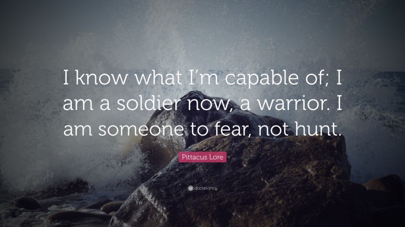 Pittacus Lore Quote: “I know what I’m capable of; I am a soldier now, a warrior. I am someone to fear, not hunt.”