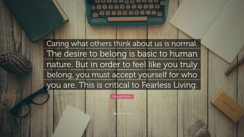 Rhonda Britten Quote: “Caring what others think about us is normal. The desire to belong is basic to human nature. But in order to feel like you truly belong, you must accept yourself for who you are. This is critical to Fearless Living.”