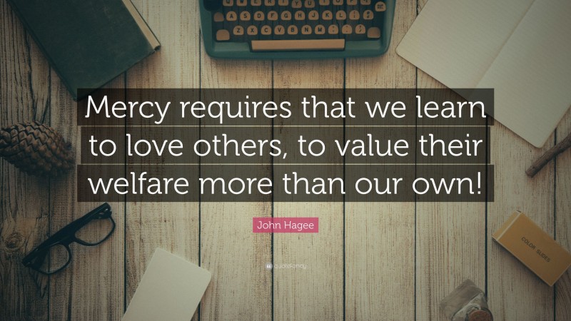 John Hagee Quote: “Mercy requires that we learn to love others, to value their welfare more than our own!”