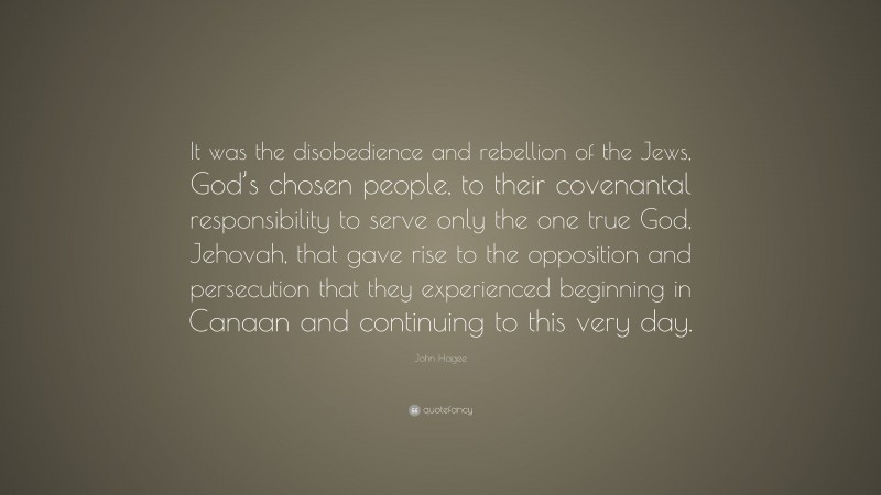 John Hagee Quote: “It was the disobedience and rebellion of the Jews, God’s chosen people, to their covenantal responsibility to serve only the one true God, Jehovah, that gave rise to the opposition and persecution that they experienced beginning in Canaan and continuing to this very day.”