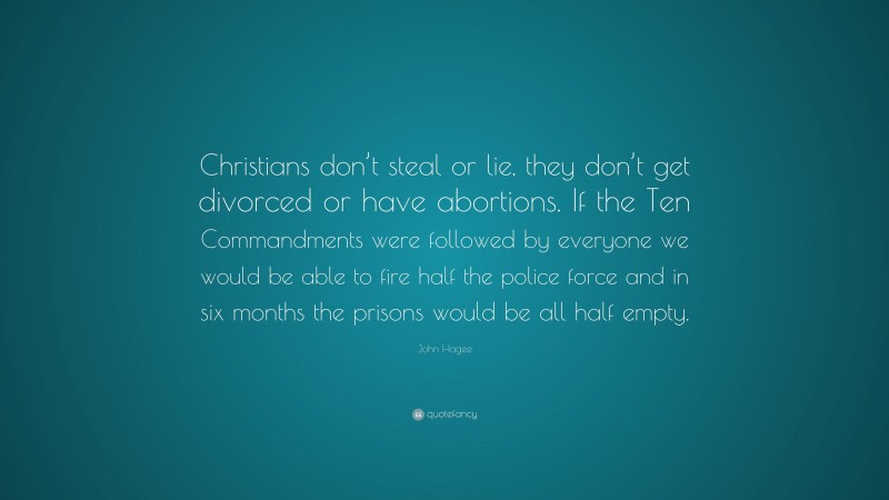 John Hagee Quote: “Christians don’t steal or lie, they don’t get divorced or have abortions. If the Ten Commandments were followed by everyone we would be able to fire half the police force and in six months the prisons would be all half empty.”