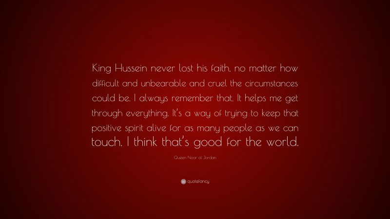 Queen Noor of Jordan Quote: “King Hussein never lost his faith, no matter how difficult and unbearable and cruel the circumstances could be. I always remember that. It helps me get through everything. It’s a way of trying to keep that positive spirit alive for as many people as we can touch. I think that’s good for the world.”