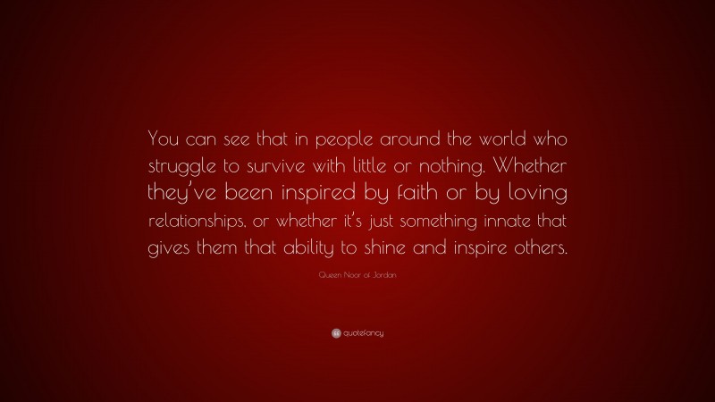 Queen Noor of Jordan Quote: “You can see that in people around the world who struggle to survive with little or nothing. Whether they’ve been inspired by faith or by loving relationships, or whether it’s just something innate that gives them that ability to shine and inspire others.”