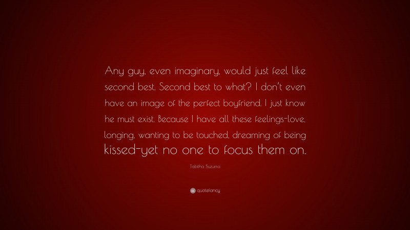 Tabitha Suzuma Quote: “Any guy, even imaginary, would just feel like second best. Second best to what? I don’t even have an image of the perfect boyfriend. I just know he must exist. Because I have all these feelings-love, longing, wanting to be touched, dreaming of being kissed-yet no one to focus them on.”