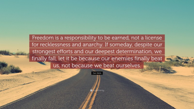 Dan Wells Quote: “Freedom is a responsibility to be earned, not a license for recklessness and anarchy. If someday, despite our strongest efforts and our deepest determination, we finally fall, let it be because our enemies finally beat us, not because we beat ourselves.”