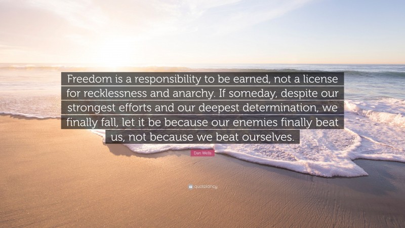 Dan Wells Quote: “Freedom is a responsibility to be earned, not a license for recklessness and anarchy. If someday, despite our strongest efforts and our deepest determination, we finally fall, let it be because our enemies finally beat us, not because we beat ourselves.”