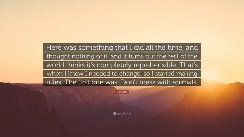 Dan Wells Quote: “Here was something that I did all the time, and thought nothing of it, and it turns out the rest of the world thinks it’s completely reprehensible. That’s when I knew I needed to change, so I started making rules. The first one was; Don’t mess with animals.”