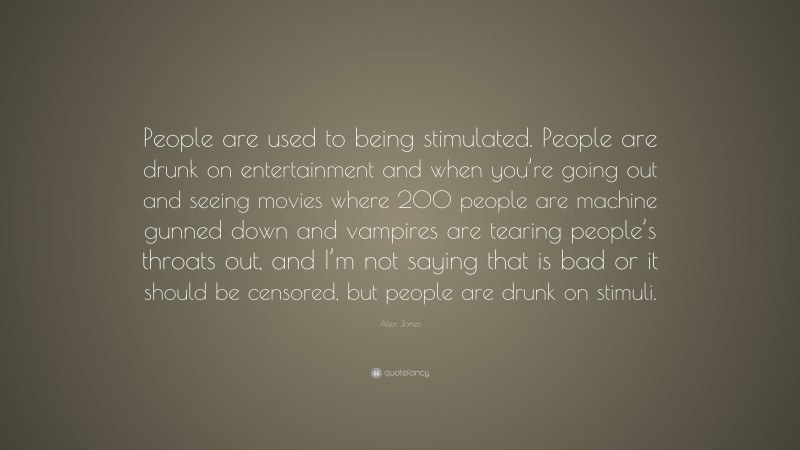 Alex Jones Quote: “People are used to being stimulated. People are drunk on entertainment and when you’re going out and seeing movies where 200 people are machine gunned down and vampires are tearing people’s throats out, and I’m not saying that is bad or it should be censored, but people are drunk on stimuli.”